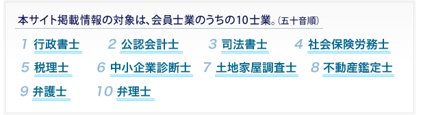 同サイト掲載情報の対象は、会員士業のうち①行政書士②公認会計士③司法書士④社会保険労務士⑤税理士⑥中小企業診断士⑦土地家屋調査士⑧不動産鑑定士⑨弁護士⑩弁理士の１０士業。（五十音順）